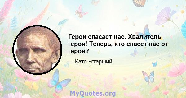 Герой спасает нас. Хвалитель героя! Теперь, кто спасет нас от героя?