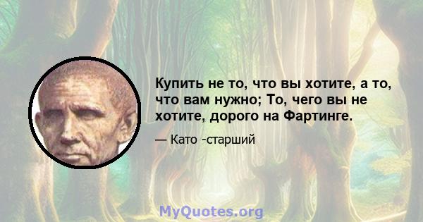 Купить не то, что вы хотите, а то, что вам нужно; То, чего вы не хотите, дорого на Фартинге.