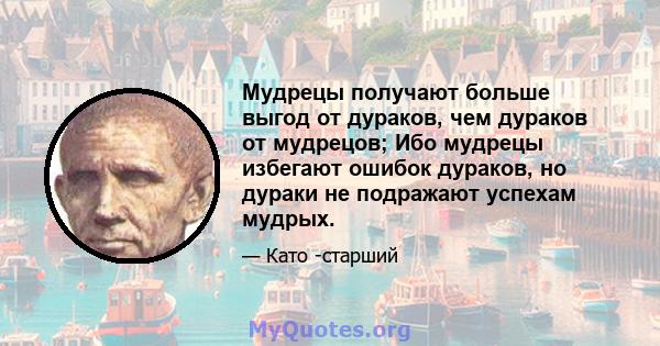 Мудрецы получают больше выгод от дураков, чем дураков от мудрецов; Ибо мудрецы избегают ошибок дураков, но дураки не подражают успехам мудрых.