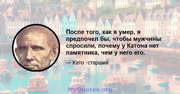 После того, как я умер, я предпочел бы, чтобы мужчины спросили, почему у Катона нет памятника, чем у него его.