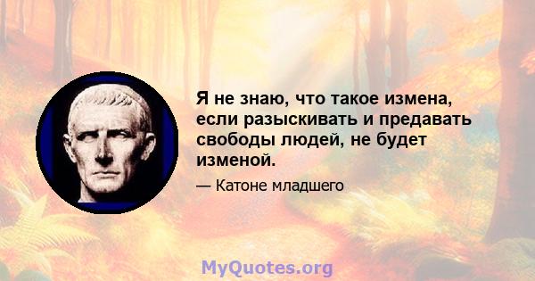 Я не знаю, что такое измена, если разыскивать и предавать свободы людей, не будет изменой.