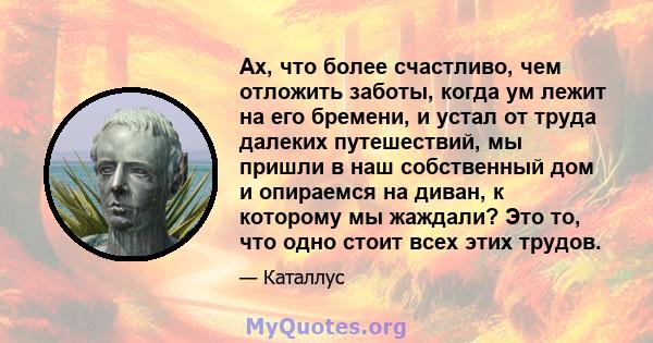 Ах, что более счастливо, чем отложить заботы, когда ум лежит на его бремени, и устал от труда далеких путешествий, мы пришли в наш собственный дом и опираемся на диван, к которому мы жаждали? Это то, что одно стоит всех 