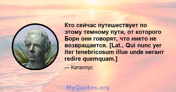 Кто сейчас путешествует по этому темному пути, от которого Борн они говорят, что никто не возвращается. [Lat., Qui nunc yer iter tenebricosum illue unde негант redire quemquam.]