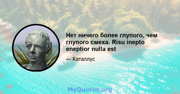 Нет ничего более глупого, чем глупого смеха. Risu inepto eneptior nulla est