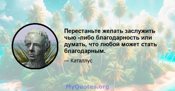 Перестаньте желать заслужить чью -либо благодарность или думать, что любой может стать благодарным.