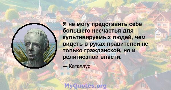 Я не могу представить себе большего несчастья для культивируемых людей, чем видеть в руках правителей не только гражданской, но и религиозной власти.