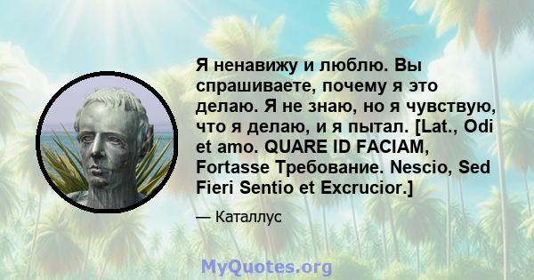 Я ненавижу и люблю. Вы спрашиваете, почему я это делаю. Я не знаю, но я чувствую, что я делаю, и я пытал. [Lat., Odi et amo. QUARE ID FACIAM, Fortasse Требование. Nescio, Sed Fieri Sentio et Excrucior.]