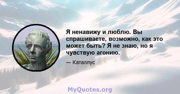 Я ненавижу и люблю. Вы спрашиваете, возможно, как это может быть? Я не знаю, но я чувствую агонию.