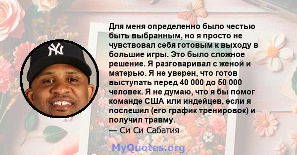 Для меня определенно было честью быть выбранным, но я просто не чувствовал себя готовым к выходу в большие игры. Это было сложное решение. Я разговаривал с женой и матерью. Я не уверен, что готов выступать перед 40 000