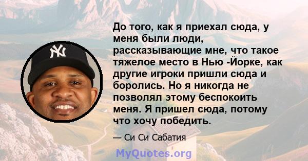 До того, как я приехал сюда, у меня были люди, рассказывающие мне, что такое тяжелое место в Нью -Йорке, как другие игроки пришли сюда и боролись. Но я никогда не позволял этому беспокоить меня. Я пришел сюда, потому