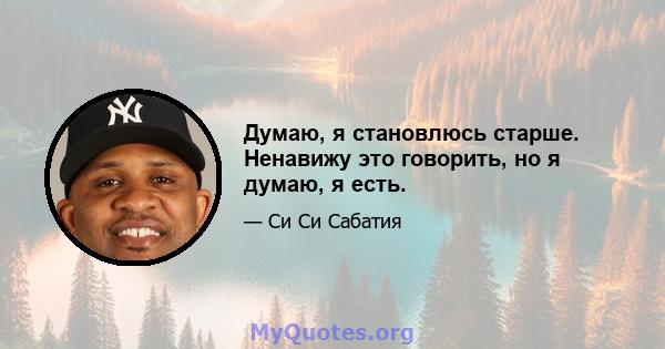 Думаю, я становлюсь старше. Ненавижу это говорить, но я думаю, я есть.