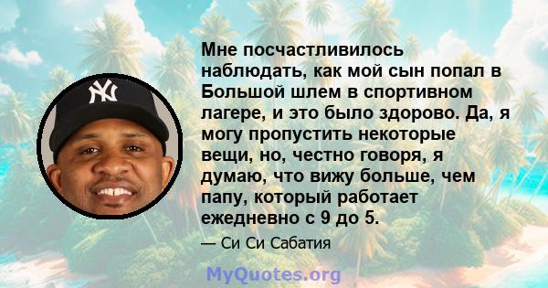 Мне посчастливилось наблюдать, как мой сын попал в Большой шлем в спортивном лагере, и это было здорово. Да, я могу пропустить некоторые вещи, но, честно говоря, я думаю, что вижу больше, чем папу, который работает