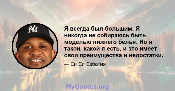 Я всегда был большим. Я никогда не собираюсь быть моделью нижнего белья. Но я такой, какой я есть, и это имеет свои преимущества и недостатки.