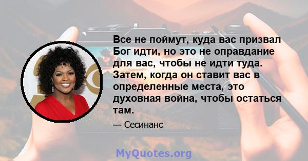 Все не поймут, куда вас призвал Бог идти, но это не оправдание для вас, чтобы не идти туда. Затем, когда он ставит вас в определенные места, это духовная война, чтобы остаться там.