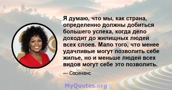 Я думаю, что мы, как страна, определенно должны добиться большего успеха, когда дело доходит до жилищных людей всех слоев. Мало того, что менее удачливые могут позволить себе жилье, но и меньше людей всех видов могут