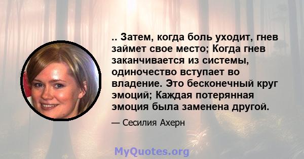 .. Затем, когда боль уходит, гнев займет свое место; Когда гнев заканчивается из системы, одиночество вступает во владение. Это бесконечный круг эмоций; Каждая потерянная эмоция была заменена другой.