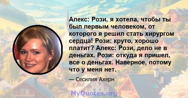 Алекс: Рози, я хотела, чтобы ты был первым человеком, от которого я решил стать хирургом сердца! Рози: круто, хорошо платит? Алекс: Рози, дело не в деньгах. Рози: откуда я пришел, все о деньгах. Наверное, потому что у