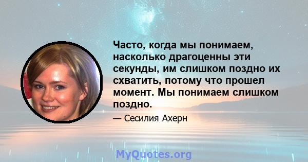 Часто, когда мы понимаем, насколько драгоценны эти секунды, им слишком поздно их схватить, потому что прошел момент. Мы понимаем слишком поздно.