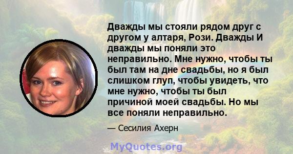 Дважды мы стояли рядом друг с другом у алтаря, Рози. Дважды И дважды мы поняли это неправильно. Мне нужно, чтобы ты был там на дне свадьбы, но я был слишком глуп, чтобы увидеть, что мне нужно, чтобы ты был причиной моей 