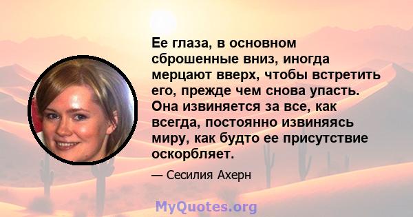 Ее глаза, в основном сброшенные вниз, иногда мерцают вверх, чтобы встретить его, прежде чем снова упасть. Она извиняется за все, как всегда, постоянно извиняясь миру, как будто ее присутствие оскорбляет.