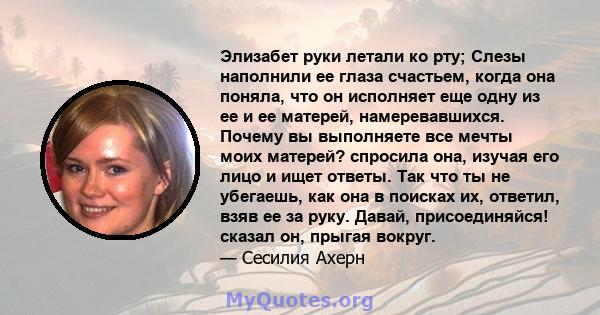 Элизабет руки летали ко рту; Слезы наполнили ее глаза счастьем, когда она поняла, что он исполняет еще одну из ее и ее матерей, намеревавшихся. Почему вы выполняете все мечты моих матерей? спросила она, изучая его лицо