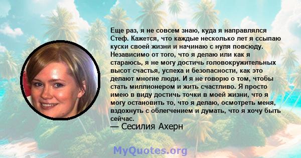 Еще раз, я не совсем знаю, куда я направлялся Стеф. Кажется, что каждые несколько лет я ссыпаю куски своей жизни и начинаю с нуля повсюду. Независимо от того, что я делаю или как я стараюсь, я не могу достичь