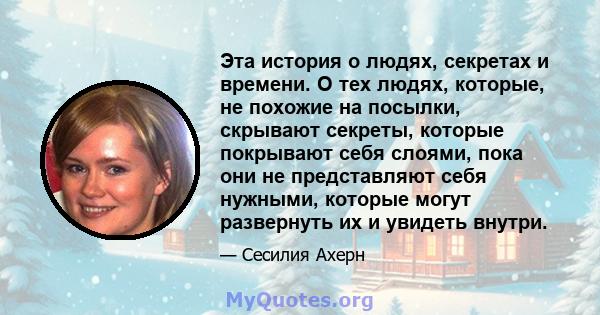 Эта история о людях, секретах и ​​времени. О тех людях, которые, не похожие на посылки, скрывают секреты, которые покрывают себя слоями, пока они не представляют себя нужными, которые могут развернуть их и увидеть