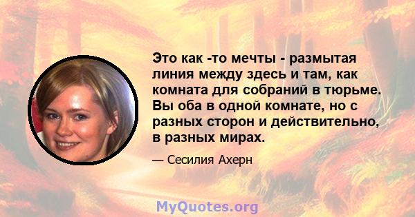 Это как -то мечты - размытая линия между здесь и там, как комната для собраний в тюрьме. Вы оба в одной комнате, но с разных сторон и действительно, в разных мирах.