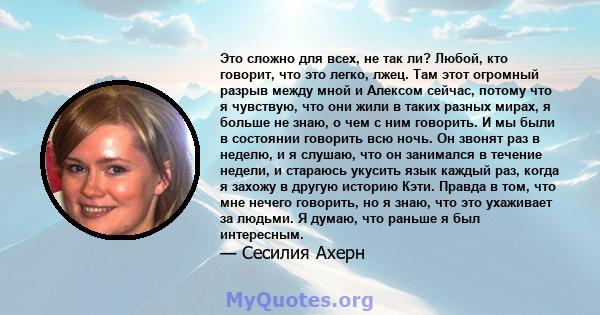 Это сложно для всех, не так ли? Любой, кто говорит, что это легко, лжец. Там этот огромный разрыв между мной и Алексом сейчас, потому что я чувствую, что они жили в таких разных мирах, я больше не знаю, о чем с ним