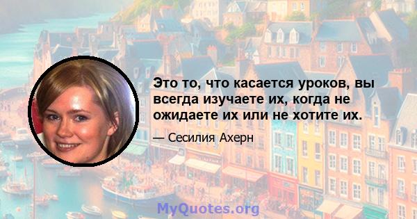 Это то, что касается уроков, вы всегда изучаете их, когда не ожидаете их или не хотите их.