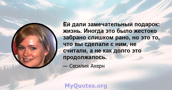 Ей дали замечательный подарок: жизнь. Иногда это было жестоко забрано слишком рано, но это то, что вы сделали с ним, не считали, а не как долго это продолжалось.