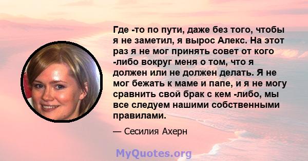 Где -то по пути, даже без того, чтобы я не заметил, я вырос Алекс. На этот раз я не мог принять совет от кого -либо вокруг меня о том, что я должен или не должен делать. Я не мог бежать к маме и папе, и я не могу