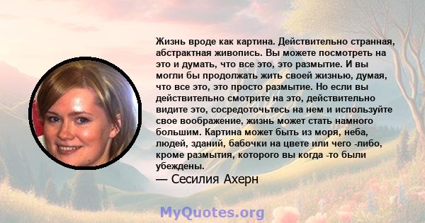 Жизнь вроде как картина. Действительно странная, абстрактная живопись. Вы можете посмотреть на это и думать, что все это, это размытие. И вы могли бы продолжать жить своей жизнью, думая, что все это, это просто