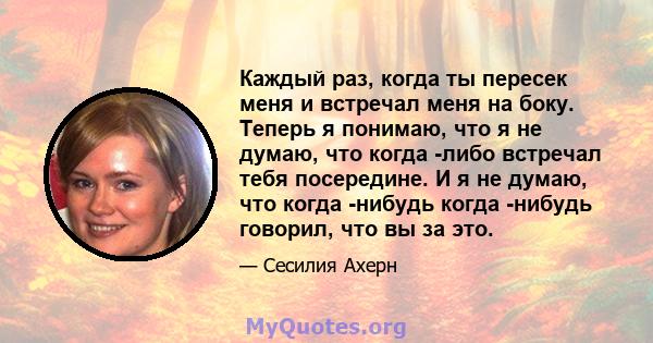 Каждый раз, когда ты пересек меня и встречал меня на боку. Теперь я понимаю, что я не думаю, что когда -либо встречал тебя посередине. И я не думаю, что когда -нибудь когда -нибудь говорил, что вы за это.