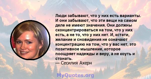 Люди забывают, что у них есть варианты. И они забывают, что эти вещи на самом деле не имеют значения. Они должны сконцентрироваться на том, что у них есть, а не то, что у них нет. И, кстати, желание и сновидения не