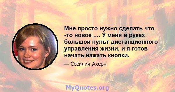 Мне просто нужно сделать что -то новое .... У меня в руках большой пульт дистанционного управления жизни, и я готов начать нажать кнопки.