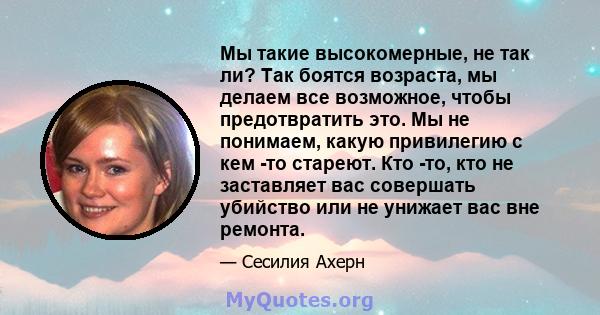 Мы такие высокомерные, не так ли? Так боятся возраста, мы делаем все возможное, чтобы предотвратить это. Мы не понимаем, какую привилегию с кем -то стареют. Кто -то, кто не заставляет вас совершать убийство или не