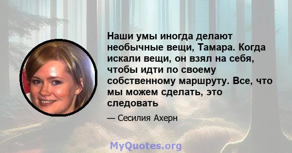 Наши умы иногда делают необычные вещи, Тамара. Когда искали вещи, он взял на себя, чтобы идти по своему собственному маршруту. Все, что мы можем сделать, это следовать