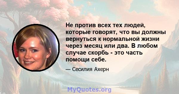 Не против всех тех людей, которые говорят, что вы должны вернуться к нормальной жизни через месяц или два. В любом случае скорбь - это часть помощи себе.