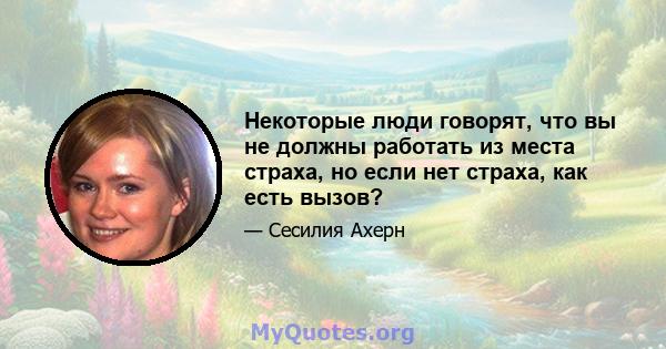 Некоторые люди говорят, что вы не должны работать из места страха, но если нет страха, как есть вызов?