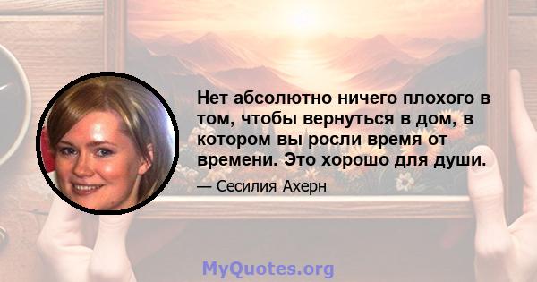 Нет абсолютно ничего плохого в том, чтобы вернуться в дом, в котором вы росли время от времени. Это хорошо для души.