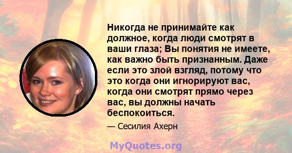 Никогда не принимайте как должное, когда люди смотрят в ваши глаза; Вы понятия не имеете, как важно быть признанным. Даже если это злой взгляд, потому что это когда они игнорируют вас, когда они смотрят прямо через вас, 