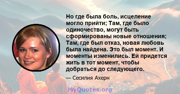 Но где была боль, исцеление могло прийти; Там, где было одиночество, могут быть сформированы новые отношения; Там, где был отказ, новая любовь была найдена. Это был момент. И моменты изменились. Ей придется жить в тот