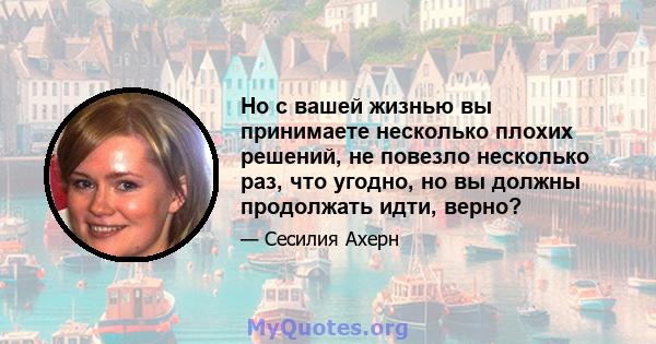 Но с вашей жизнью вы принимаете несколько плохих решений, не повезло несколько раз, что угодно, но вы должны продолжать идти, верно?