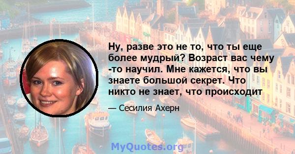 Ну, разве это не то, что ты еще более мудрый? Возраст вас чему -то научил. Мне кажется, что вы знаете большой секрет. Что никто не знает, что происходит