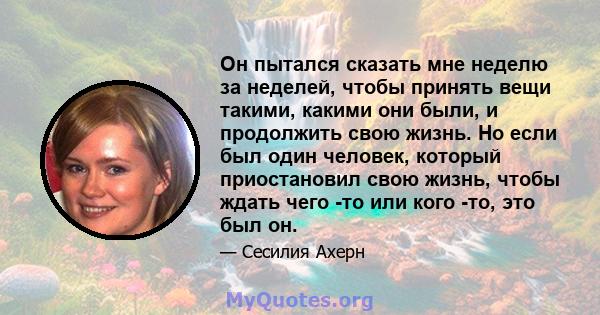 Он пытался сказать мне неделю за неделей, чтобы принять вещи такими, какими они были, и продолжить свою жизнь. Но если был один человек, который приостановил свою жизнь, чтобы ждать чего -то или кого -то, это был он.