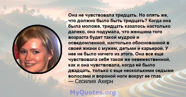 Она не чувствовала тридцать. Но опять же, что должно было быть тридцать? Когда она была моложе, тридцать казалось настолько далеко, она подумала, что женщина того возраста будет такой мудрой и осведомленной, настолько