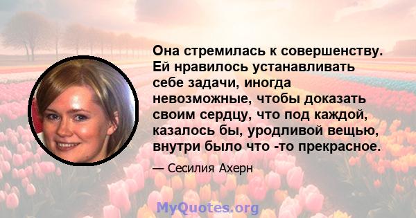 Она стремилась к совершенству. Ей нравилось устанавливать себе задачи, иногда невозможные, чтобы доказать своим сердцу, что под каждой, казалось бы, уродливой вещью, внутри было что -то прекрасное.