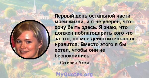 Первый день остальной части моей жизни, и я не уверен, что хочу быть здесь. Я знаю, что должен поблагодарить кого -то за это, но мне действительно не нравится. Вместо этого я бы хотел, чтобы они не беспокоились.