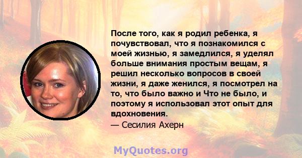 После того, как я родил ребенка, я почувствовал, что я познакомился с моей жизнью, я замедлился, я уделял больше внимания простым вещам, я решил несколько вопросов в своей жизни, я даже женился, я посмотрел на то, что